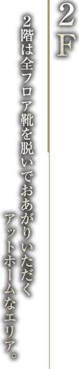 「2F」2階は全フロア靴を脱いでおあがりいただくアットホームなエリア。